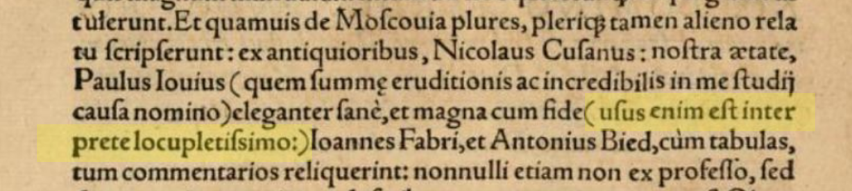 <p style=text-align: justify;>Whereas many wrote upon Moscovia, most, however, 
did so based on the words of others; among the most ancients, Nicolas of Cusa; in our times, 
Paulus Iovius (whom I name for the reason of highest learning and incredible disposition to me) 
[writing] elegantly and with greatest fidelity (<em>for he used a very rich interpreter</em> :), 
Ioannes Fabri, and Antonius Bied. </p>
<p style=font-size:small;text-align:justify;>
[The English translaton to large extent relies on [Major 1851–52], I:clx. On Major’s translation 
of the italicized parenthetical phrase — see contnuation of the article.]</p>